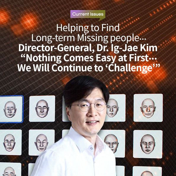 Helping to Find Long-term Missing people… Director-General, Dr. Ig-Jae Kim Nothing Comes Easy at First… We Will Continue to 'Challenge'